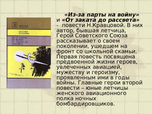  «Из-за парты на войну» и «От заката до рассвета» - повести Н.Кравцовой. В них автор, бывшая летчица, Герой Советского Союза рассказывает о своем поколении, ушедшем на фронт со школьной скамьи. Первая повесть посвящена предвоенной жизни героев, увлеченных авиацией, мужеству и героизму, проявленным ими в годы войны. Главные герои второй повести – юные летчицы женского авиационного полка ночных бомбардировщиков. 