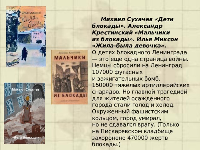  Михаил Сухачев «Дети блокады». Александр Крестинский «Мальчики из блокады». Илья Миксон «Жила-была девочка».  О детях блокадного Ленинграда — это еще одна страница войны. Немцы сбросили на Ленинград 107000 фугасных и зажигательных бомб, 150000 тяжелых артиллерийских снарядов. Но главной трагедией для жителей осажденного города стали голод и холод. Окруженный фашистским кольцом, город умирал, но не сдавался врагу. (Только на Пискаревском кладбище захоронено 470000 жертв блокады.)  Михаил Сухачев          «Дети блокады» 