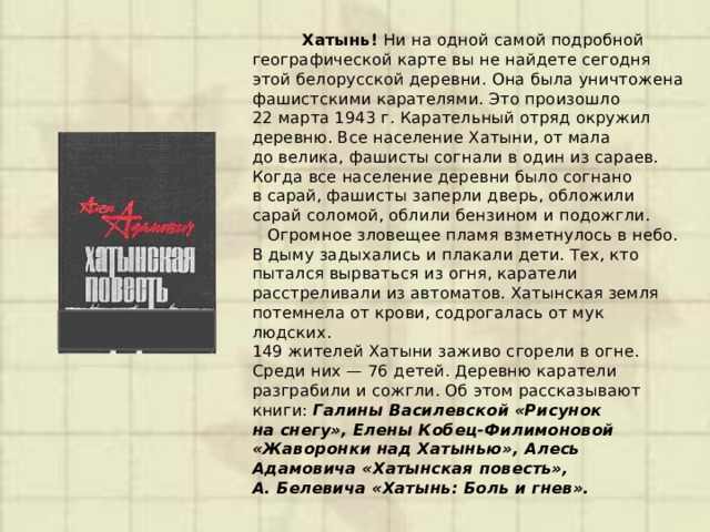  Хатынь! Ни на одной самой подробной географической карте вы не найдете сегодня этой белорусской деревни. Она была уничтожена фашистскими карателями. Это произошло 22 марта 1943 г. Карательный отряд окружил деревню. Все население Хатыни, от мала до велика, фашисты согнали в один из сараев.  Когда все население деревни было согнано в сарай, фашисты заперли дверь, обложили сарай соломой, облили бензином и подожгли.  Огромное зловещее пламя взметнулось в небо. В дыму задыхались и плакали дети. Тех, кто пытался вырваться из огня, каратели расстреливали из автоматов. Хатынская земля потемнела от крови, содрогалась от мук людских.  149 жителей Хатыни заживо сгорели в огне. Среди них — 76 детей. Деревню каратели разграбили и сожгли. Об этом рассказывают книги: Галины Василевской «Рисунок на снегу», Елены Кобец-Филимоновой «Жаворонки над Хатынью», Алесь Адамовича «Хатынская повесть», А. Белевича «Хатынь: Боль и гнев».  