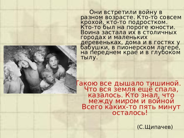  Они встретили войну в разном возрасте. Кто-то совсем крохой, кто-то подростком. Кто-то был на пороге юности. Воина застала их в столичных городах и маленьких деревеньках, дома и в гостях у бабушки, в пионерском лагере, на переднем крае и в глубоком тылу.   Такою все дышало тишиной.  Что вся земля ещё спала, казалось. Кто знал, что между миром и войной  Всего каких-то пять минут осталось!  (С.Щипачев)   