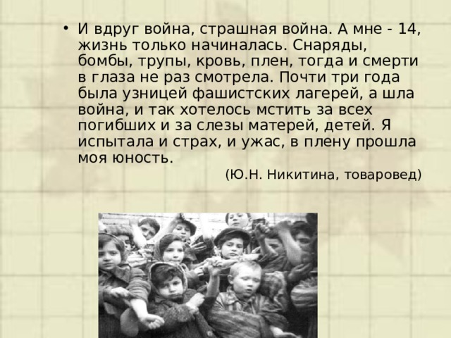 И вдруг война, страшная война. А мне - 14, жизнь только начиналась. Снаряды, бомбы, трупы, кровь, плен, тогда и смерти в глаза не раз смотрела. Почти три года была узницей фашистских лагерей, а шла война, и так хотелось мстить за всех погибших и за слезы матерей, детей. Я испытала и страх, и ужас, в плену прошла моя юность.   (Ю.Н. Никитина, товаровед) 