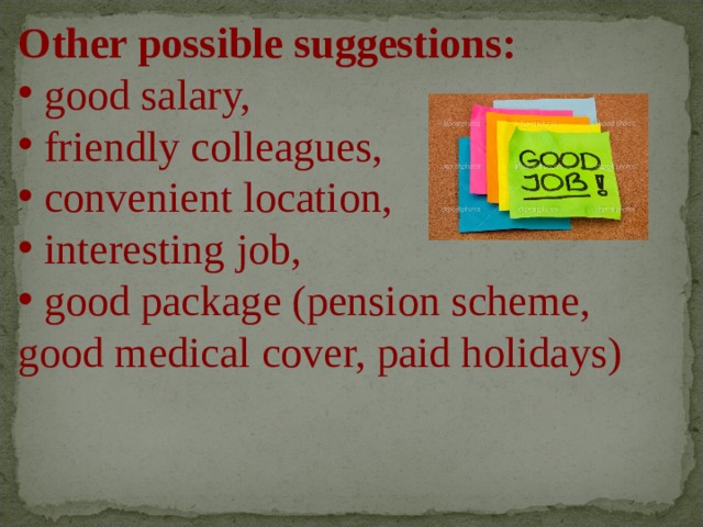 Other possible suggestions:  good salary,  friendly colleagues,  convenient location,  interesting job,  good package (pension scheme, good medical cover, paid holidays)   