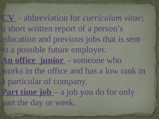 CV  - abbreviation for curriculum vitae ; a short written report of a person’s education and previous jobs that is sent to a possible future employer. An office junior  - someone who works in the office and has a low rank in a particular of company. Part time job – a job you do for only part the day or week . 