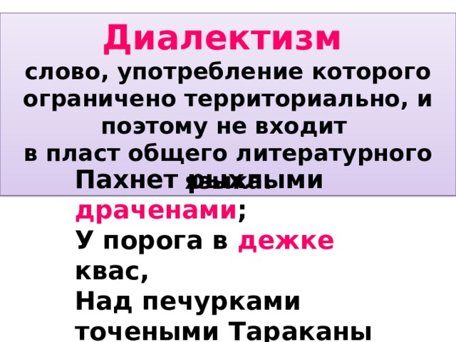 Диалектизм слово, употребление которого ограничено территориально, и поэтому не входит в пласт общего литературного языка. Пахнет рыхлыми драченами ; У порога в дежке квас, Над печурками точеными Тараканы лезут в паз.      С.Есенин Пахнет рыхлыми драченами; У порога в дежке квас, Над печурками точеными Тараканы лезут в паз. Вьется сажа над заслонкою, В печке нитки попелиц, А на лавке за солонкою - Шелуха сырых яиц. Мать с ухватами не сладится, Нагибается низк о , Старый кот к махотке крадется На парное молоко. Квохчут куры беспокойные Над оглоблями сохи, На дворе обедню стройную Запевают петухи. А в окне на сени скатые, От пугливой шумоты, Из углов щенки кудлатые Заползают в хомуты.  