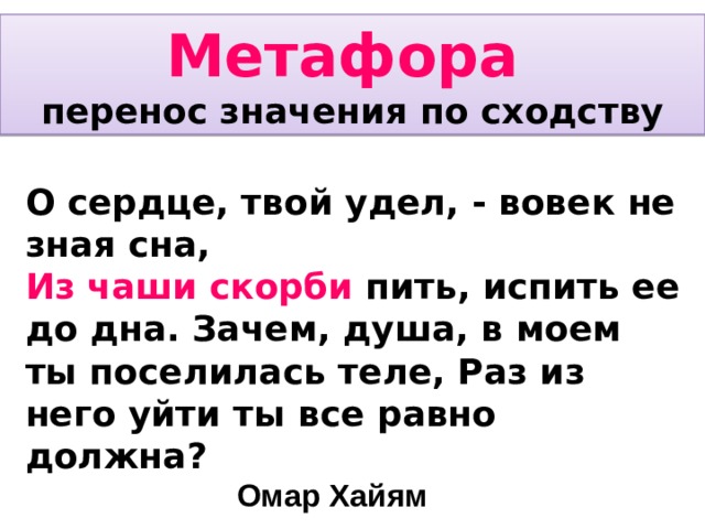 Метафора перенос значения по сходству О сердце, твой удел, - вовек не зная сна, Из чаши скорби пить, испить ее до дна. Зачем, душа, в моем ты поселилась теле, Раз из него уйти ты все равно должна?       Омар Хайям  