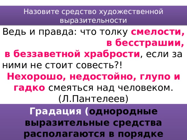 Назовите средство художественной выразительности Ведь и правда: что толку смелости, в бесстрашии, в беззаветной храбрости , если за ними не стоит совесть?! Нехорошо, недостойно, глупо и гадко смеяться над человеком. (Л.Пантелеев) Градация ( однородные выразительные средства располагаются в порядке усиления или ослабления признака) 