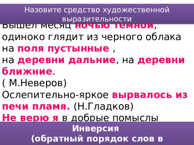 Назовите средство художественной выразительности Вышел месяц ночью темной , одиноко глядит из черного облака на поля пустынные , на деревни дальние , на деревни ближние . ( М.Неверов) Ослепительно-яркое вырвалось из печи пламя. (Н.Гладков) Не верю я в добрые помыслы нынешних новых русских. (Д.Гранин) Инверсия (обратный порядок слов в предложении) 