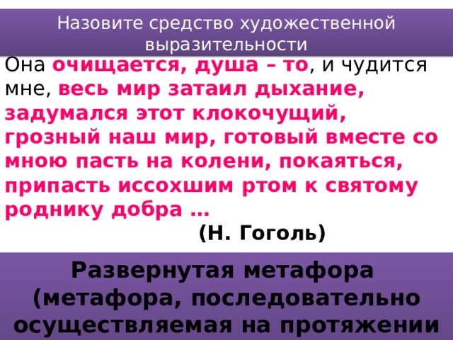 Назовите средство художественной выразительности Она очищается, душа – то , и чудится мне, весь мир затаил дыхание, задумался этот клокочущий, грозный наш мир, готовый вместе со мною пасть на колени, покаяться, припасть иссохшим ртом к святому роднику добра …         (Н. Гоголь) Развернутая метафора (метафора, последовательно осуществляемая на протяжении большого фрагмента текста) 