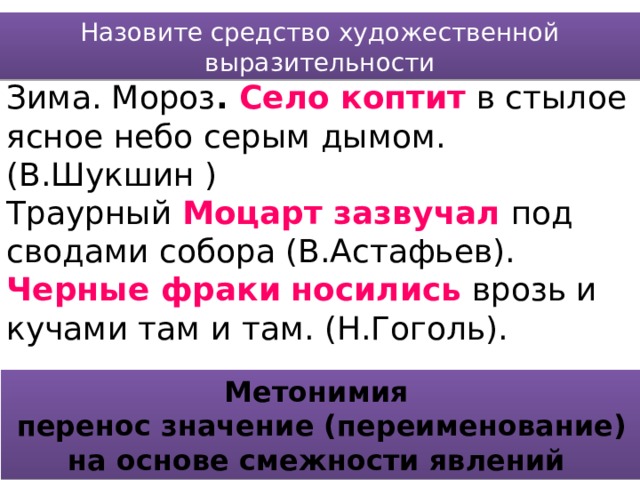 Назовите средство художественной выразительности Зима. Мороз . Село коптит  в стылое ясное небо серым дымом. (В.Шукшин ) Траурный Моцарт зазвучал  под сводами собора (В.Астафьев). Черные фраки  носились  врозь и кучами там и там. (Н.Гоголь). Метонимия перенос значение (переименование) на основе смежности явлений 