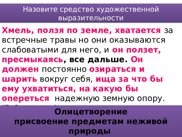 Назовите средство художественной выразительности Хмель, ползя по земле, хватается за встречные травы но они оказываются слабоватыми для него, и  он ползет, пресмыкаясь , все дальше. Он должен постоянно озираться и шарить  вокруг себя, ища за что бы ему ухватиться, на какую бы опереться  надежную земную опору. (В.Солоухин) Олицетворение присвоение предметам неживой природы свойств живых существ 
