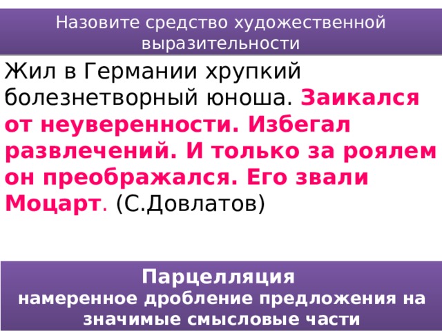 Назовите средство художественной выразительности Жил в Германии хрупкий болезнетворный юноша. Заикался от неуверенности. Избегал развлечений. И только за роялем он преображался. Его звали Моцарт . (С.Довлатов) Парцелляция намеренное дробление предложения на значимые смысловые части 