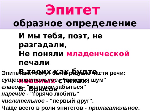Эпитет  образное определение И мы тебя, поэт, не разгадали, Не поняли младенческой печали В твоих как будто кованых стихах. В. Брюсов Эпитетами могут быть разные части речи: существительное - 