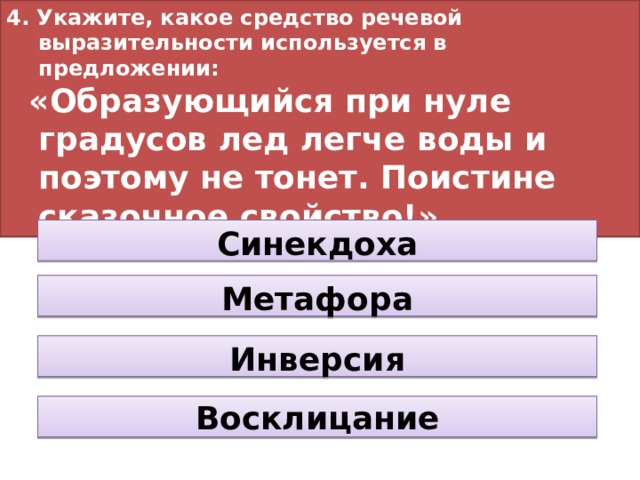 4. Укажите, какое средство речевой выразительности используется в предложении:  «Образующийся при нуле градусов лед легче воды и поэтому не тонет. Поистине сказочное свойство!» Синекдоха Метафора Инверсия Восклицание 
