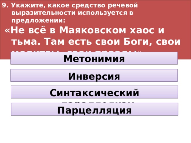 9. Укажите, какое средство речевой выразительности используется в предложении:  «Не всё в Маяковском хаос и тьма. Там есть свои Боги, свои молитвы, свои правды». Метонимия Инверсия Синтаксический параллелизм Парцелляция 