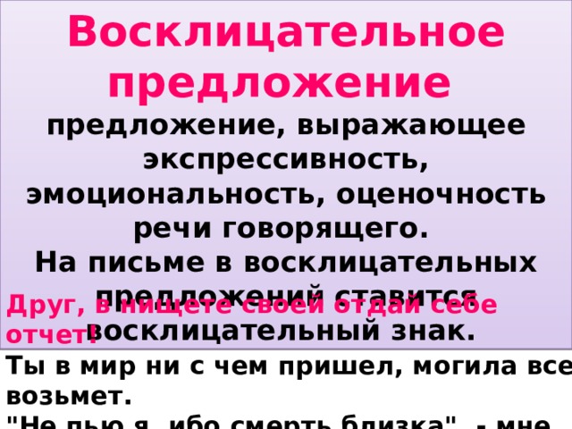 Восклицательное предложение  предложение, выражающее экспрессивность, эмоциональность, оценочность речи говорящего. На письме в восклицательных предложений ставится восклицательный знак. Друг, в нищете своей отдай себе отчет! Ты в мир ни с чем пришел, могила все возьмет. 
