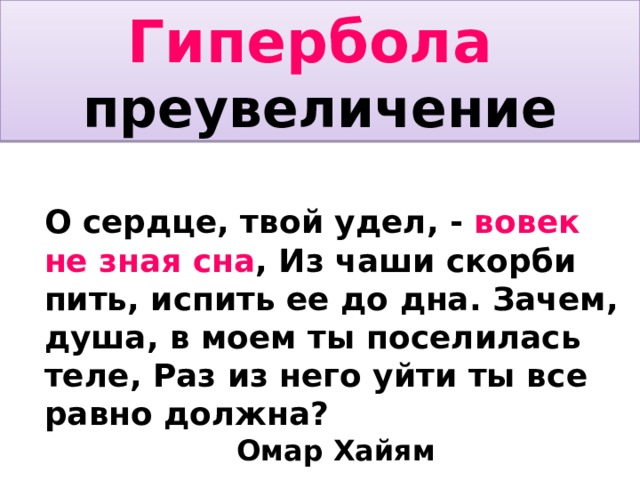 Гипербола преувеличение О сердце, твой удел, - вовек не зная сна , Из чаши скорби пить, испить ее до дна. Зачем, душа, в моем ты поселилась теле, Раз из него уйти ты все равно должна?       Омар Хайям Хоть сотню проживи, хоть десять сотен лет, Придется все-таки покинуть этот свет, Будь падишахом ты иль нищим на базаре, - Цена тебе одна: для смерти санов нет.  