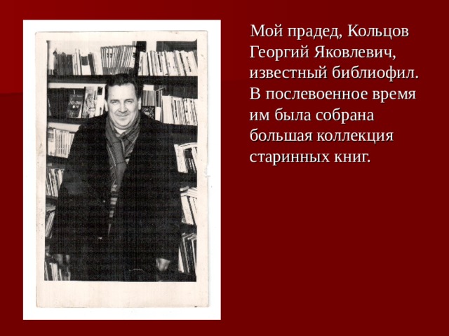  Мой прадед, Кольцов Георгий Яковлевич, известный библиофил. В послевоенное время им была собрана большая коллекция старинных книг. 