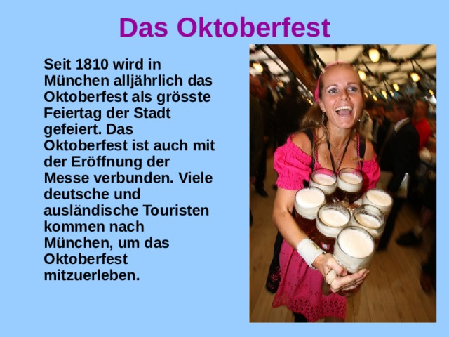 Das Oktoberfest  Seit 1810 wird in München alljährlich das Oktoberfest als grösste Feiertag der Stadt gefeiert. Das Oktoberfest ist auch mit der Eröffnung der Messe verbunden. Viele deutsche und ausländische Touristen kommen nach München, um das Oktoberfest mitzuerleben. 