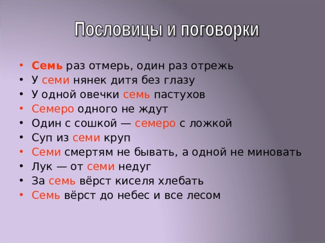 Семь раз отмерь, один раз отрежь У семи нянек дитя без глазу У одной овечки семь пастухов Семеро одного не ждут Один с сошкой — семеро с ложкой Суп из семи круп Семи смертям не бывать, а одной не миновать Лук — от семи недуг За семь вёрст киселя хлебать Семь вёрст до небес и все лесом 