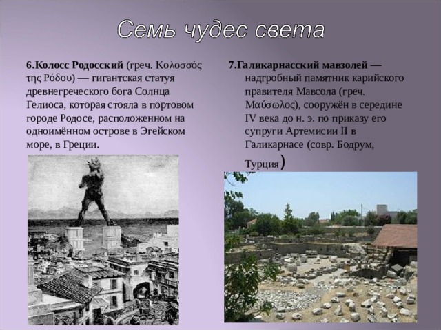 6.Колосс Родосский (греч. Κολοσσός της Ρόδου ) — гигантская статуя древнегреческого бога Солнца Гелиоса, которая стояла в портовом городе Родосе, расположенном на одноимённом острове в Эгейском море, в Греции. 7.Галикарнасский мавзолей — надгробный памятник карийского правителя Мавсола (греч. Μαύσωλος ), сооружён в середине IV века до н. э. по приказу его супруги Артемисии II в Галикарнасе (совр. Бодрум, Турция ) 