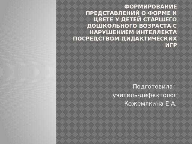 Формирование представлений о форме и цвете у детей старшего дошкольного возраста с нарушением интеллекта посредством дидактических игр Подготовила:  учитель-дефектолог  Кожемякина Е.А. 