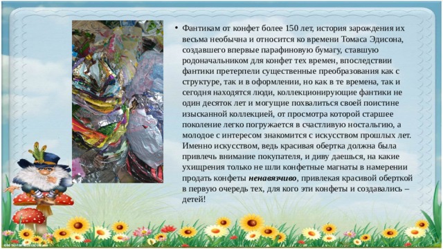 Фантикам от конфет более 150 лет, история зарождения их весьма необычна и относится ко времени Томаса Эдисона, создавшего впервые парафиновую бумагу, ставшую родоначальником для конфет тех времен, впоследствии фантики претерпели существенные преобразования как с структуре, так и в оформлении, но как в те времена, так и сегодня находятся люди, коллекционирующие фантики не один десяток лет и могущие похвалиться своей поистине изысканной коллекцией, от просмотра которой старшее поколение легко погружается в счастливую ностальгию, а молодое с интересом знакомится с искусством прошлых лет. Именно искусством, ведь красивая обертка должна была привлечь внимание покупателя, и диву даешься, на какие ухищрения только не шли конфетные магнаты в намерении продать конфеты ненавязчиво , привлекая красивой оберткой в первую очередь тех, для кого эти конфеты и создавались – детей! 