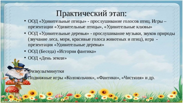 Практический этап: ООД «Удивительные птицы» - прослушивание голосов птиц. Игры – презентации «Удивительные птицы», «Удивительные клювы» ООД «Удивительные деревья» - прослушивание музыки, звуков природы (звучание леса, моря, красивые голоса животных и птиц), игра - презентация «Удивительные деревья» ООД (Беседа) «История фантика» ООД «День земли» Физкультминутки Подвижные игры «Колокольчик», «Фантики», «Чистюля» и др. 