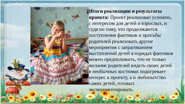 Итоги реализации и результаты проекта: Проект реализован успешно, с интересом для детей и взрослых, и судя по тому, что продолжаются поступления фантиков и просьбы родителей реализовать другие мероприятия с затрагиванием выступлений детей в нарядах фантиков можно предположить, что не только желание родителей видеть своих детей в необычных костюмах подогревает интерес к проекту, а и любопытство самих детей, готовых экспериментировать. 