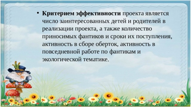 Критерием эффективности проекта является число заинтересованных детей и родителей в реализации проекта, а также количество приносимых фантиков и сроки их поступления, активность в сборе оберток, активность в повседневной работе по фантикам и экологической тематике. 