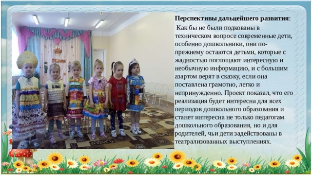 Перспективы дальнейшего развития :  Как бы не были подкованы в техническом вопросе современные дети, особенно дошкольники, они по-прежнему остаются детьми, которые с жадностью поглощают интересную и необычную информацию, и с большим азартом верят в сказку, если она поставлена грамотно, легко и непринужденно. Проект показал, что его реализация будет интересна для всех периодов дошкольного образования и станет интересна не только педагогам дошкольного образования, но и для родителей, чьи дети задействованы в театрализованных выступлениях. 