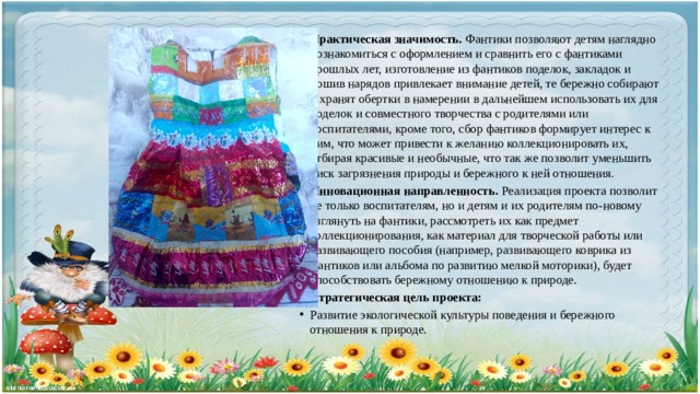 Практическая значимость. Фантики позволяют детям наглядно познакомиться с оформлением и сравнить его с фантиками прошлых лет, изготовление из фантиков поделок, закладок и пошив нарядов привлекает внимание детей, те бережно собирают и хранят обертки в намерении в дальнейшем использовать их для поделок и совместного творчества с родителями или воспитателями, кроме того, сбор фантиков формирует интерес к ним, что может привести к желанию коллекционировать их, отбирая красивые и необычные, что так же позволит уменьшить риск загрязнения природы и бережного к ней отношения. Инновационная направленность. Реализация проекта позволит не только воспитателям, но и детям и их родителям по-новому взглянуть на фантики, рассмотреть их как предмет коллекционирования, как материал для творческой работы или развивающего пособия (например, развивающего коврика из фантиков или альбома по развитию мелкой моторики), будет способствовать бережному отношению к природе. Стратегическая цель проекта: Развитие экологической культуры поведения и бережного отношения к природе. 