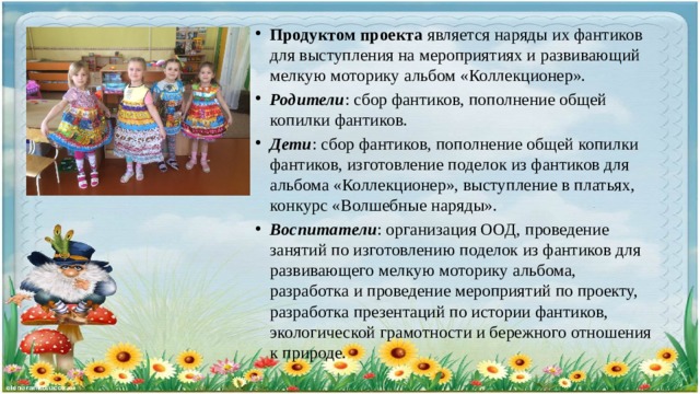 Продуктом проекта является наряды их фантиков для выступления на мероприятиях и развивающий мелкую моторику альбом «Коллекционер». Родители : сбор фантиков, пополнение общей копилки фантиков. Дети : сбор фантиков, пополнение общей копилки фантиков, изготовление поделок из фантиков для альбома «Коллекционер», выступление в платьях, конкурс «Волшебные наряды». Воспитатели : организация ООД, проведение занятий по изготовлению поделок из фантиков для развивающего мелкую моторику альбома, разработка и проведение мероприятий по проекту, разработка презентаций по истории фантиков, экологической грамотности и бережного отношения к природе. 