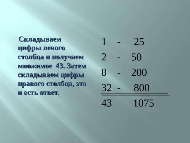  Складываем цифры левого столбца и получаем множимое 43. Затем складываем цифры правого столбца, это и есть ответ.  1 - 25 2 - 50 8 - 200 32 - 800 43 1075 