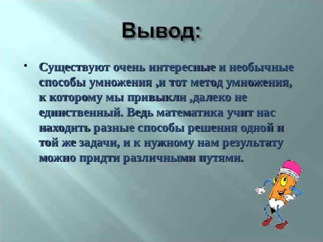 Существуют очень интересные и необычные способы умножения ,и тот метод умножения, к которому мы привыкли ,далеко не единственный. Ведь математика учит нас находить разные способы решения одной и той же задачи, и к нужному нам результату можно придти различными путями. 