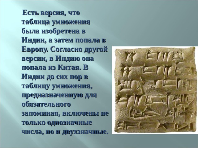  Есть версия, что таблица умножения была изобретена в Индии, а затем попала в Европу. Согласно другой версии, в Индию она попала из Китая. В Индии до сих пор в таблицу умножения, предназначенную для обязательного запоминая, включены не только однозначные числа, но и двухзначные. 