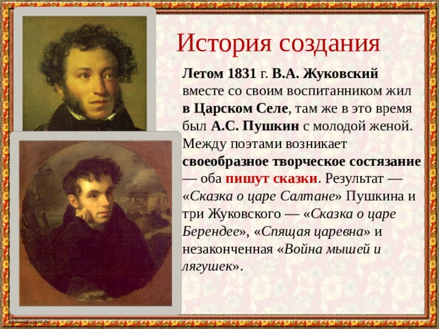 История создания Летом 1831 г. В.А. Жуковский вместе со своим воспитанником жил в Царском Селе , там же в это время был А.С. Пушкин с молодой женой. Между поэтами возникает своеобразное творческое состязание — оба пишут сказки . Результат — « Сказка о царе Салтане » Пушкина и три Жуковского — « Сказка о царе Берендее », « Спящая царевна » и незаконченная « Война мышей и лягушек ». 