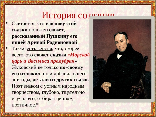 История создания Считается, что в основу этой сказки положен сюжет , рассказанный Пушкину его няней Ариной Родионовной . Также есть версия , что, скорее всего, это сюжет сказки «Морской царь и Василиса премудрая ». Жуковский не только по-своему его изложил , но и добавил в него эпизоды, детали из других сказок . Поэт знаком с устным народным творчеством, глубоко, тщательно изучал его, отбирая ценное, поэтичное.* 