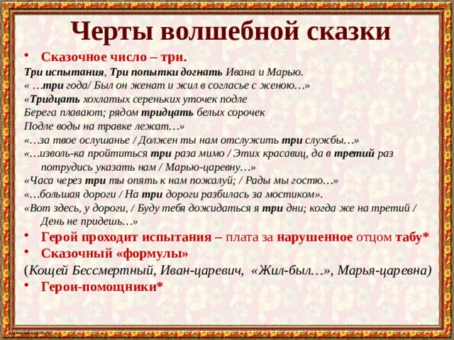 Черты волшебной сказки Сказочное число – три. Три испытания , Три попытки догнать Ивана и Марью. « … три года/ Был он женат и жил в согласье с женою…» « Тридцать хохлатых сереньких уточек подле Берега плавают; рядом тридцать белых сорочек Подле воды на травке лежат…» «…за твое ослушанье / Должен ты нам отслужить три службы…» «…изволь-ка пройтиться три раза мимо / Этих красавиц, да в третий раз потрудись указать нам / Марью-царевну…» «Часа через три ты опять к нам пожалуй; / Рады мы гостю…» «…большая дороги / На три дороги разбилась за мостиком». «Вот здесь, у дороги, / Буду тебя дожидаться я три дни; когда же на третий / День не придешь…»  Герой проходит испытания – плата за нарушенное отцом табу* Сказочный «формулы» ( Кощей Бессмертный, Иван-царевич, «Жил-был…», Марья-царевна) Герои-помощники*   