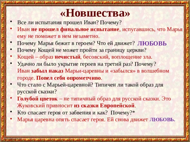 «Новшества» Все ли испытания прошел Иван? Почему? Иван не прошел финальное испытание , испугавшись, что Марья ему не поможет в нем незаметно. Почему Марья бежит в героем? Что ей движет? Почему Кощей не может пройти за границу церкви? Кощей – образ нечистый , бесовский, воплощение зла. Удачно ли было укрытие героев на третий раз? Почему?  Иван забыл наказ Марьи-царевны и «забылся» в волшебном городе. Повел себя опрометчиво . Что стало с Марьей-царевной? Типичен ли такой образ для русской сказки? Голубой цветок – не типичный образ для русской сказки. Это Жуковский привносит из сказки Европейской . Кто спасает героя от забвения и как? Почему?* Марья царевна опять спасает героя. Ей снова движет ЛЮБОВЬ. ЛЮБОВЬ 