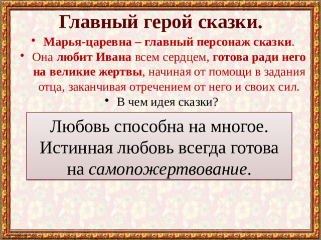 Главный герой сказки. Марья-царевна – главный персонаж сказки . Она любит Ивана всем сердцем, готова ради него на великие жертвы , начиная от помощи в задания отца, заканчивая отречением от него и своих сил. В чем идея сказки? Любовь способна на многое. Истинная любовь всегда готова на самопожертвование . 