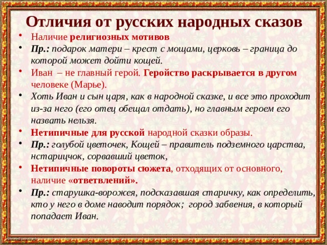 Отличия от русских народных сказов Наличие религиозных мотивов Пр.: подарок матери – крест с мощами, церковь – граница до которой может дойти кощей. Иван – не главный герой. Геройство раскрывается в другом человеке (Марье). Хоть Иван и сын царя, как в народной сказке, и все это проходит из-за него (его отец обещал отдать), но главным героем его назвать нельзя. Нетипичные для русской народной сказки образы. Пр.: голубой цветочек, Кощей – правитель подземного царства, нстарицчок, сорвавший цветок, Нетипичные повороты сюжета , отходящих от основного, наличие « ответвлений». Пр.: старушка-ворожея, подсказавшая старичку, как определить, кто у него в доме наводит порядок; город забвения, в который попадает Иван. 