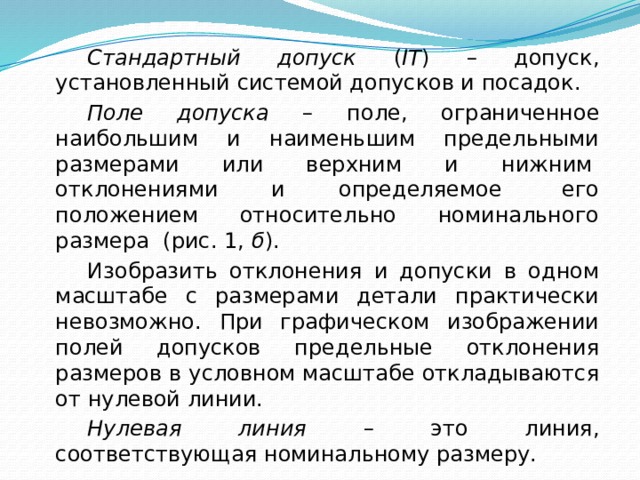   Стандартный допуск ( IT ) – допуск, установленный системой допусков и посадок.   Поле допуска – поле, ограниченное наибольшим и наименьшим предельными размерами или верхним и нижним  отклонениями и определяемое  его положением относительно номинального размера (рис. 1, б ).   Изобразить отклонения и допуски в одном масштабе с размерами детали практически невозможно. При графическом изображении полей допусков предельные отклонения размеров в условном масштабе откладываются от нулевой линии.   Нулевая линия – это линия, соответствующая номинальному размеру. 