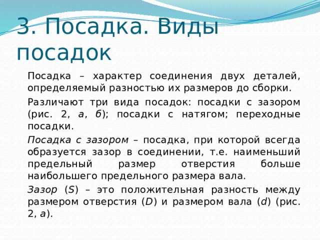3. Посадка. Виды посадок   Посадка – характер соединения двух деталей, определяемый разностью их размеров до сборки.  Различают три вида посадок: посадки с зазором (рис. 2, а , б ); посадки с натягом; переходные посадки.   Посадка с зазором – посадка, при которой всегда образуется зазор в соединении, т.е. наименьший предельный размер отверстия больше наибольшего предельного размера вала.   Зазор ( S ) – это положительная разность между размером отверстия ( D ) и размером вала ( d ) (рис. 2, а ). 