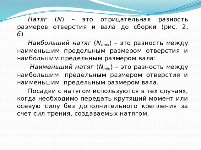 Натяг ( N ) – это отрицательная разность размеров отверстия и вала до сборки (рис. 2, б )                     Наибольший натяг ( N max ) – это разность между наименьшим предельным размером отверстия и наибольшим предельным размером вала:   Наименьший натяг ( N min ) – это разность между наибольшим  предельным размером отверстия и наименьшим  предельным размером вала. Посадки с натягом используются в тех случаях, когда необходимо передать крутящий момент или осевую силу без дополнительного крепления за счет сил трения, создаваемых натягом.   