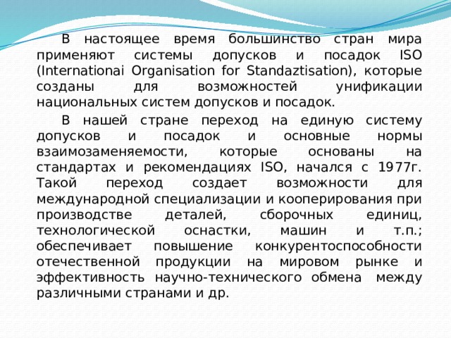 В настоящее время большинство стран мира применяют системы допусков и посадок ISO (Internationai Organisation for Standaztisation), которые созданы для возможностей унификации национальных систем допусков и посадок. В нашей стране переход на единую систему допусков и посадок и основные нормы взаимозаменяемости, которые основаны на стандартах и рекомендациях ISO, начался с 1977г. Такой переход создает возможности для международной специализации и кооперирования при производстве деталей, сборочных единиц, технологической оснастки, машин и т.п.; обеспечивает повышение конкурентоспособности отечественной продукции на мировом рынке и эффективность научно-технического обмена  между различными странами и др.  