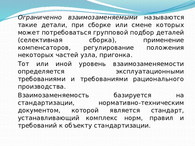  Ограниченно взаимозаменяемыми называются такие детали, при сборке или смене которых может потребоваться групповой подбор деталей (селективная сборка), применение компенсаторов, регулирование положения некоторых частей узла, пригонка.   Тот или иной уровень взаимозаменяемости определяется эксплуатационными требованиями и требованиями рационального производства.   Взаимозаменяемость базируется на стандартизации, нормативно-техническим документом, которой является стандарт, устанавливающий комплекс норм, правил и требований к объекту стандартизации. 