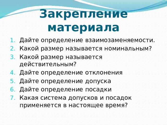 Закрепление материала Дайте определение взаимозаменяемости. Какой размер называется номинальным? Какой размер называется действительным? Дайте определение отклонения Дайте определение допуска Дайте определение посадки Какая система допусков и посадок применяется в настоящее время? 