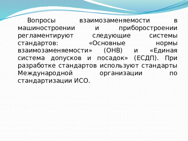   Вопросы взаимозаменяемости в машиностроении и приборостроении регламентируют следующие системы стандартов: «Основные нормы взаимозаменяемости» (ОНВ) и «Единая система допусков и посадок» (ЕСДП). При разработке стандартов используют стандарты Международной организации по стандартизации ИСО. 
