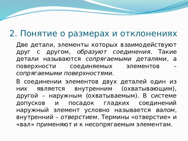  2. Понятие о размерах и отклонениях   Две детали, элементы которых взаимодействуют друг с другом, образуют соединения . Такие детали называются сопрягаемыми деталями , а поверхности соединяемых элементов – сопрягаемыми поверхностями .   В соединении элементов двух деталей один из них является внутренним (охватывающим), другой – наружным (охватываемым). В системе допусков и посадок гладких соединений наружный элемент условно называется валом , внутренний – отверстием . Термины «отверстие» и «вал» применяют и к несопрягаемым элементам. 