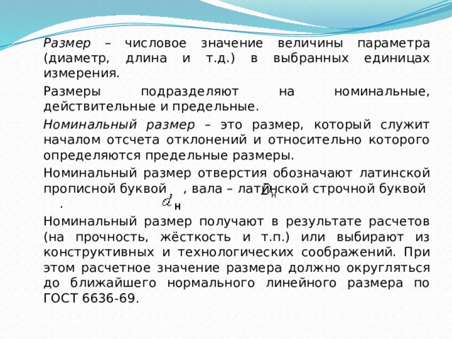   Размер – числовое значение величины параметра (диаметр, длина и т.д.) в выбранных единицах измерения.   Размеры подразделяют на номинальные, действительные и предельные.   Номинальный размер – это размер, который служит началом отсчета отклонений и относительно которого определяются предельные размеры.    Номинальный размер отверстия обозначают латинской прописной буквой , вала – латинской строчной буквой .   Номинальный размер получают в результате расчетов (на прочность, жёсткость и т.п.) или выбирают из конструктивных и технологических соображений. При этом расчетное значение размера должно округляться до ближайшего нормального линейного размера по ГОСТ 6636-69. 